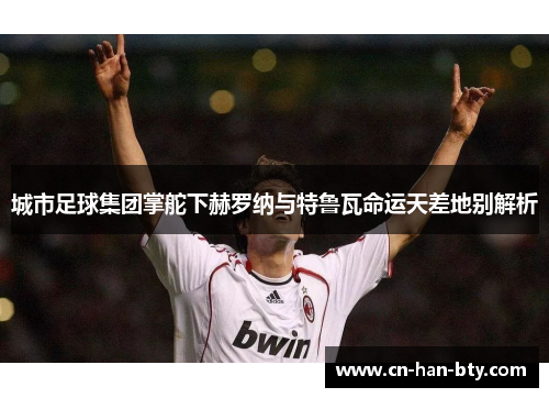 城市足球集团掌舵下赫罗纳与特鲁瓦命运天差地别解析