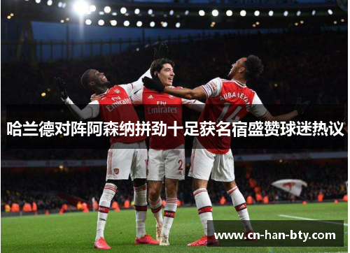 哈兰德对阵阿森纳拼劲十足获名宿盛赞球迷热议